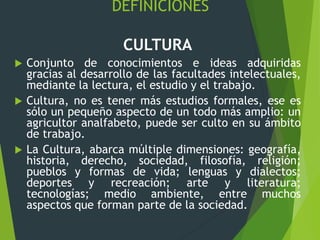 DEFINICIONES
CULTURA
 Conjunto de conocimientos e ideas adquiridas
gracias al desarrollo de las facultades intelectuales,
mediante la lectura, el estudio y el trabajo.
 Cultura, no es tener más estudios formales, ese es
sólo un pequeño aspecto de un todo más amplio: un
agricultor analfabeto, puede ser culto en su ámbito
de trabajo.
 La Cultura, abarca múltiple dimensiones: geografía,
historia, derecho, sociedad, filosofía, religión;
pueblos y formas de vida; lenguas y dialectos;
deportes y recreación; arte y literatura;
tecnologías; medio ambiente, entre muchos
aspectos que forman parte de la sociedad.
 
