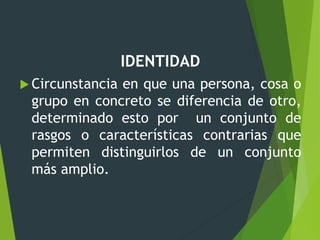 IDENTIDAD
 Circunstancia en que una persona, cosa o
grupo en concreto se diferencia de otro,
determinado esto por un conjunto de
rasgos o características contrarias que
permiten distinguirlos de un conjunto
más amplio.
 