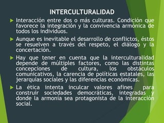 INTERCULTURALIDAD
 Interacción entre dos o más culturas. Condición que
favorece la integración y la convivencia armónica de
todos los individuos.
 Aunque es inevitable el desarrollo de conflictos, éstos
se resuelven a través del respeto, el diálogo y la
concertación.
 Hay que tener en cuenta que la interculturalidad
depende de múltiples factores, como las distintas
concepciones de cultura, los obstáculos
comunicativos, la carencia de políticas estatales, las
jerarquías sociales y las diferencias económicas.
 La ética intenta inculcar valores afines para
construir sociedades democráticas, integradas y
donde la armonía sea protagonista de la interacción
social.
 