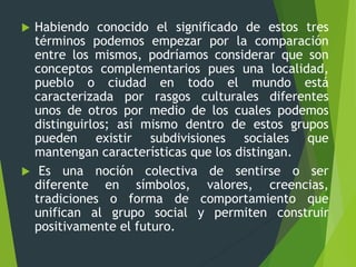  Habiendo conocido el significado de estos tres
términos podemos empezar por la comparación
entre los mismos, podríamos considerar que son
conceptos complementarios pues una localidad,
pueblo o ciudad en todo el mundo está
caracterizada por rasgos culturales diferentes
unos de otros por medio de los cuales podemos
distinguirlos; así mismo dentro de estos grupos
pueden existir subdivisiones sociales que
mantengan características que los distingan.
 Es una noción colectiva de sentirse o ser
diferente en símbolos, valores, creencias,
tradiciones o forma de comportamiento que
unifican al grupo social y permiten construir
positivamente el futuro.
 