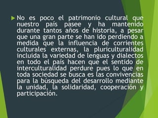  No es poco el patrimonio cultural que
nuestro país pasee y ha mantenido
durante tantos años de historia, a pesar
que una gran parte se han ido perdiendo a
medida que la influencia de corrientes
culturales externas, la pluriculturalidad
incluida la variedad de lenguas y dialectos
en todo el país hacen que el sentido de
interculturalidad perdure pues lo que en
toda sociedad se busca es las convivencias
para la búsqueda del desarrollo mediante
la unidad, la solidaridad, cooperación y
participación.
 