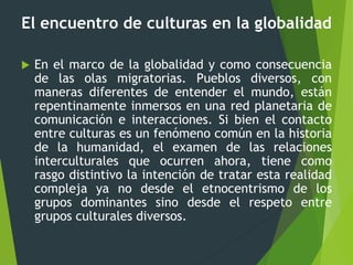 El encuentro de culturas en la globalidad
 En el marco de la globalidad y como consecuencia
de las olas migratorias. Pueblos diversos, con
maneras diferentes de entender el mundo, están
repentinamente inmersos en una red planetaria de
comunicación e interacciones. Si bien el contacto
entre culturas es un fenómeno común en la historia
de la humanidad, el examen de las relaciones
interculturales que ocurren ahora, tiene como
rasgo distintivo la intención de tratar esta realidad
compleja ya no desde el etnocentrismo de los
grupos dominantes sino desde el respeto entre
grupos culturales diversos.
 