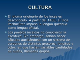 CULTURA El idioma originario de los incas es desconocido. A partir del 1450, el Inca Pachacútec impuso la lengua quechua como lengua oficial.  Los pueblos incaicos no conocieron la escritura. Sin embargo, sabían hacer cálculos auxiliándose con un sistema de cordones de distintos grosores, longitud y color, en que hacían variables cantidades de nudos, llamados quipos.  