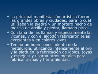 La principal manifestación artística fueron las grandes obras y ciudades, para lo cual utilizaban la piedra y un mortero hecho de mezcla de arcilla y piedra, llamado pirca.  Con lana de las llamas y especialmente las vicuñas, y con el algodón fabricaron telas excelentes y en colores vivos.  Tenían un buen conocimiento de la metalurgia, utilizando intensamente el oro y la plata en la fabricación de ídolos, joyas y espejos; y usaron otros metales para fabricar armas y herramientas.  