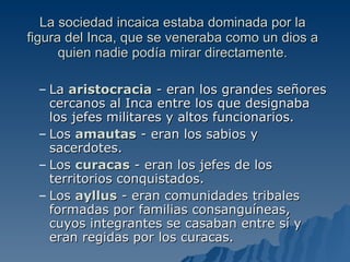La sociedad incaica estaba dominada por la figura del Inca, que se veneraba como un dios a quien nadie podía mirar directamente. La  aristocracia  - eran los grandes señores cercanos al Inca entre los que designaba los jefes militares y altos funcionarios.  Los  amautas  - eran los sabios y sacerdotes.  Los  curacas  - eran los jefes de los territorios conquistados.  Los  ayllus  - eran comunidades tribales formadas por familias consanguíneas, cuyos integrantes se casaban entre sí y eran regidas por los curacas.  