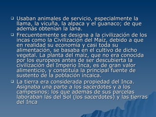 Usaban animales de servicio, especialmente la llama, la vicuña, la alpaca y el guanaco; de que además obtenían la lana. Frecuentemente se designa a la civilización de los incas como la Civilización del Maíz, debido a que en realidad su economía y casi toda su alimentación, se basaba en el cultivo de dicho vegetal. La planta del maíz, que no era conocida por los europeos antes de ser descubierta la civilización del Imperio Inca, es de gran valor alimenticio, y constituía la principal fuente de sustento de la población incaica. La tierra era considerada propiedad del Inca. Asignaba una parte a los sacerdotes y a los campesinos; los que además de sus parcelas laboraban las del Sol (los sacerdotes) y las tierras del Inca  