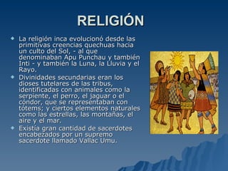 RELIGIÓN La religión inca evolucionó desde las primitivas creencias quechuas hacia un culto del Sol, - al que denominaban Apu Punchau y también Inti - y también la Luna, la Lluvia y el Rayo.  Divinidades secundarias eran los dioses tutelares de las tribus, identificadas con animales como la serpiente, el perro, el jaguar o el cóndor, que se representaban con tótems; y ciertos elementos naturales como las estrellas, las montañas, el aire y el mar. Existía gran cantidad de sacerdotes encabezados por un supremo sacerdote llamado Vallac Umu. 