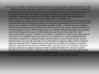 Los incas (quechua clásico: inqa, inca )? fueron los jefes de Estado del Imperio incaico, entidad que existió en el occidente de América del Sur durante los siglos XV y XVI. También eran usados los términos Cápac Inca (quechua: Qapaq Inqa, 'el Poderoso Inca' )y Çapa Inca (quechua: Sapa Inqa, 'el Inca, el único' )? cuyo dominio se extendió inicialmente al curacazgo Inca y luego al Tahuantinsuyo. El primer sinchi cuzqueño en utilizar el título de inca fue Inca Roca, fundador de la dinastía Hanan Cuzco. El último inca en el gobierno fue Atahualpa. Posteriormente el título fue empleado por los jefes de la resistencia a la Conquista del Perú, como Manco Inca o Túpac Amaru I, conocidos como incas de Vilcabamba.La residencia de los incas se encontraba en Cuzco. Los miembros de la sociedad incaica consideraban que sus gobernantes eran descendientes y sucesores de Manco Cápac, héroe cultural que introdujo la vida civilizada y en el cual se apoyaba la legitimidad del régimen político incaico.2 De acuerdo con los cronistas de Indias y los testimonios de algunos conquistadores como Francisco Pizarro, el poder del inca era absoluto; por ello era poseedor no sólo de las tierras del Tahuantinsuyo sino de todo aquello que se encontraba dentro de él, incluyendo las vidas de sus súbditos.PRESENTACION