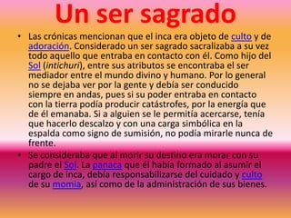       Elección del Inca       Las crónicas identifican al Inca como el gobernante supremo, a semejanza de los reyes europeos en la Edad Media. Sin embargo, el cargo era compartido, y el acceso a este no tenía que ver con la herencia al hijo mayor, sino con la elección de los dioses mediante unas pruebas muy rigurosas, a las que se sometían las aptitudes físicas y morales del pretendiente. Tales pruebas se acompañaban de un complejo ritual a través del cual el Sol nominaba a quien debía asumir el cargo inca. Inti, si estaba de acuerdo, le daba el poder de la lluvia al futuro Inca.Funciones       El Inca realizaba muchas de las funciones del Curaca tales como la organización de la población para la obtención de los recursos, la celebración de los rituales, el establecimiento de alianzas y la declaración de guerra, sólo que a una escala mayor. Era el responsable directo del bienestar del Imperio Inca que se concretaba en la redistribución de los recursos. El inca también usaba correo como los chasquis. Los chasquis corrian en una red de caminos que se extendía 1600 km. Habían cierto tipo de cabañas en donde había comida y donde descansar.Desarrollo del tema