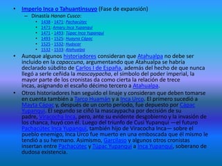 lista de emperadores incasEstatua del emperador Inca Pachacutec situada en la plaza principal de Aguas Calientes.La lista oficial de gobernantes del Imperio Inca fue escrita por la mayoría de los cronistas como Capaccuna, del quechua Qapaqkuna, "Los gobernantes ". Se ha especulado algunas veces que existieron más gobernantes de los que ésta acepta y que varios fueron borrados de la historia oficial del Imperio por distintos motivos, pero estas tesis carecen de fundamento. Es muy improbable que hubiera Incas no listados en la capaccuna por alguna razón. Actualmente se considera en total como 13 Incas, agrupados en dos dinastías: Bajo Cusco (qu:Hurin Qusqu) y Alto Cusco (qu:Hanan Qusqu).Reino del CuzcoDinastía Hurin Cusco: ~1200 - ~1230: Manco Cápac~1230 - ~1260: Sinchi Roca~1260 - ~1290: Lloque Yupanqui~1290 - ~1320: Mayta Cápac~1320 - ~1350: Cápac YupanquiDinastía Hanan Cusco: ~1350 - ~1380: Inca Roca~1380 - ~1400: Yáhuar Huaca~1400 - 1438: Wiracocha