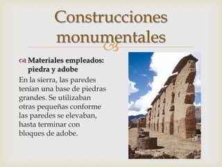 Construcciones
          monumentales
                
 Materiales empleados:
   piedra y adobe
En la sierra, las paredes
tenían una base de piedras
grandes. Se utilizaban
otras pequeñas conforme
las paredes se elevaban,
hasta terminar con
bloques de adobe.
 