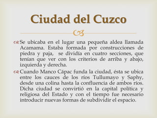 Ciudad del Cuzco
             
 Se ubicaba en el lugar una pequeña aldea llamada
  Acamama. Estaba formada por construcciones de
  piedra y paja, se dividía en cuatro secciones, que
  tenían que ver con los criterios de arriba y abajo,
  izquierda y derecha.
 Cuando Manco Cápac funda la ciudad, ésta se ubica
  entre los cauces de los ríos Tullumayo y Saphy,
  desde una colina hasta la confluencia de ambos ríos.
  Dicha ciudad se convirtió en la capital política y
  religiosa del Estado y con el tiempo fue necesario
  introducir nuevas formas de subdividir el espacio.
 