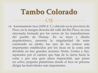 Tambo Colorado
               
 Asentamiento inca (1450 d. C.) ubicado en la provincia de
  Pisco, en la margen derecha del valle del Río Pisco, en una
  rinconada formada por los cerros de las inmediaciones
  del pueblo de Humay. En su trazo y diseño
  arquitectónico, presenta la singularidad de estar
  construido en adobe, fue uno de los centros más
  importantes establecidos por los incas en la costa está
  dividido en tres grandes sectores: Norte, Centro y Sur,
  separados por el camino que baja de la sierra hacia la
  costa y por una gran plaza trapezoidal, que posee
  un ushno, pequeña plataforma donde el Inca en persona
  dirigía las festividades más importantes .
 