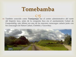 Tomebamba
                         
 También conocido como Tumipampa fue el centro administrativo del norte
  del Imperio inca, antes de la conquista Inca era el asentamiento Cañari de
  Guapondelig, este último era uno de los mayores curacazgos cañaris junto con
  los curacazgos de Hatun Cañari, Chobshi y Yacuviñay.
 