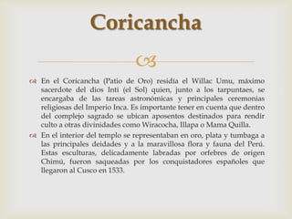 Coricancha
                               
 En el Coricancha (Patio de Oro) residía el Willac Umu, máximo
  sacerdote del dios Inti (el Sol) quien, junto a los tarpuntaes, se
  encargaba de las tareas astronómicas y principales ceremonias
  religiosas del Imperio Inca. Es importante tener en cuenta que dentro
  del complejo sagrado se ubican aposentos destinados para rendir
  culto a otras divinidades como Wiracocha, Illapa o Mama Quilla.
 En el interior del templo se representaban en oro, plata y tumbaga a
  las principales deidades y a la maravillosa flora y fauna del Perú.
  Estas esculturas, delicadamente labradas por orfebres de origen
  Chimú, fueron saqueadas por los conquistadores españoles que
  llegaron al Cusco en 1533.
 