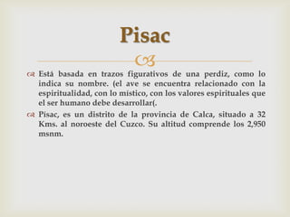 Pisac
                          
 Está basada en trazos figurativos de una perdiz, como lo
  indica su nombre. (el ave se encuentra relacionado con la
  espiritualidad, con lo místico, con los valores espirituales que
  el ser humano debe desarrollar(.
 Písac, es un distrito de la provincia de Calca, situado a 32
  Kms. al noroeste del Cuzco. Su altitud comprende los 2,950
  msnm.
 
