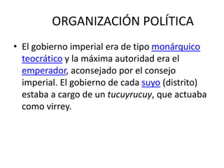 ORGANIZACIÓN POLÍTICA
• El gobierno imperial era de tipo monárquico
teocrático y la máxima autoridad era el
emperador, aconsejado por el consejo
imperial. El gobierno de cada suyo (distrito)
estaba a cargo de un tucuyrucuy, que actuaba
como virrey.
 