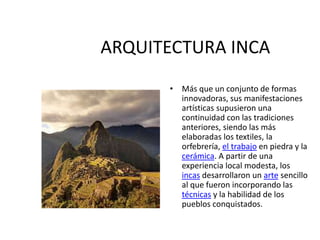 ARQUITECTURA INCA
• Más que un conjunto de formas
innovadoras, sus manifestaciones
artísticas supusieron una
continuidad con las tradiciones
anteriores, siendo las más
elaboradas los textiles, la
orfebrería, el trabajo en piedra y la
cerámica. A partir de una
experiencia local modesta, los
incas desarrollaron un arte sencillo
al que fueron incorporando las
técnicas y la habilidad de los
pueblos conquistados.
 