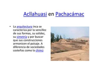 Acllahuasi en Pachacámac
• La arquitectura inca se
caracteriza por la sencillez
de sus formas, su solidez,
su simetría y por buscar
que sus construcciones
armonicen el paisaje. A
diferencia de sociedades
costeñas como la chimú
 