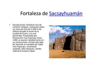 Fortaleza de Sacsayhuamán
• Sacsahuamán, fortaleza inca de
carácter ciclópeo, enclavada sobre
un cerro de más de 3.500 m de
altitud situado al norte de la
ciudad de Cuzco, a la cual
dominaba. Proyectada por
Pachacutec Inca Yupanqui hacia
1440, se avanzó notablemente en
su construcción a finales del siglo
XV, durante el mandato de Túpac
Inca Yupanqui, resultando
acabada, años después, siendo
soberano Huayna Cápac.
 
