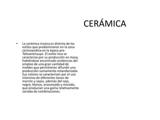 CERÁMICA
• La cerámica incaica es distinta de los
estilos que predominaron en la zona
centroandina en la época pre-
Tahuantinsuyo. El estilo inca se
caracteriza por su producción en masa,
habiéndose encontrado evidencias del
empleo de una gran cantidad de
moldes que permitieron difundir una
producción sumamente estandarizada.
Sus colores se caracterizan por el uso
intensivo de diferentes tonos de
marrón y sepia, además del rojo,
negro, blanco, anaranjado y morado,
que producían una gama relativamente
variada de combinaciones.
 