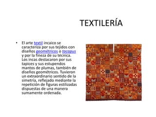 TEXTILERÍA
• El arte textil incaico se
caracteriza por sus tejidos con
diseños geométricos o tocapus
y por la fineza de su técnica.
Los incas destacaron por sus
tapices y sus estupendos
mantos de plumas, también de
diseños geométricos. Tuvieron
un extraordinario sentido de la
simetría, reflejado mediante la
repetición de figuras estilizadas
dispuestas de una manera
sumamente ordenada.
 
