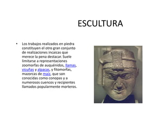 ESCULTURA
• Los trabajos realizados en piedra
constituyen el otro gran conjunto
de realizaciones incaicas que
merece la pena destacar. Suele
limitarse a representaciones
zoomorfas de auquénidos, llamas,
vicuñas y alpacas, y fitomorfas,
mazorcas de maíz, que son
conocidas como conopas y a
numerosos cuencos y recipientes
llamados popularmente morteros.
 