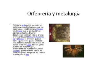 Orfebrería y metalurgia
• En toda la costa existieron expertos
plateros y durante al apogeo inca sus
gobernantes establecieron mitimaes
en el Cuzco para la producción de
objetos suntuarios. Diversos
documentos nombran a estos grupos
provenientes del Chimú, Pachacámac,
Ica y Chincha. Es probable que sus
obras siguiesen los gustos estéticos
inca. Sabemos del establecimiento en
Zurite, cerca del Cuzco de unos yanas
plateros de Huayna Cápac,
provenientes de Huancavilca (actual
Ecuador) que residían en tierras del
soberano y cuya obligación era fabricar
objetos para el Inca.
 