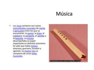 Música
• Los incas contaron con varios
instrumentos musicales de viento
y percusión entre los que se
encuentran: la quena, la tinya, el
calabacín, la zampoña, el wankar y
la baqueta. La música
desempeñaba un papel
importante en distintas ocasiones.
Se sabe que había música
amorosa, guerrera, fúnebre y
agrícola. La música inca se
componía de cinco notas
musicales.
 