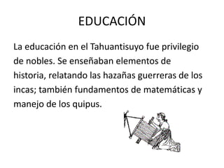 EDUCACIÓN
La educación en el Tahuantisuyo fue privilegio
de nobles. Se enseñaban elementos de
historia, relatando las hazañas guerreras de los
incas; también fundamentos de matemáticas y
manejo de los quipus.
 