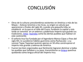 CONCLUSIÓN
• Otras de la culturas precolombinas existentes en América a más de los
Mayas – Aztecas tenemos a los Incas, su origen se calcula que
aparecieron a finales del siglo XII, cuando una pequeña tribu se
estableció en lo que es el valle del Cuzco, fundaron la capital y más
tarde se convirtió en un extenso y poderosos imperio que guarda sus
tradiciones, mitos leyendas como los demás pueblos que habitan en
este continente.
• El señorío Inca fue fundado por el legendario Manco Cápac a fines del
siglo XIII, le sucedieron hábiles guerreros como Pachacutec y su
sucesor Tupac Yupanqui quienes apenas en 50 años construyeron el
imperio más grande y extenso de América.
• Fueron tan bien organizados que fácilmente lograron dominar a todos
los pueblos que hallaban a su paso, transmitieron su lengua quechua
quedando como lengua oficial del imperio Inca.
 