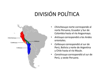 DIVISIÓN POLÍTICA
• Chinchasuyo norte corresponde al
norte Peruano, Ecuador y Sur de
Colombia hasta el río Angasmayo.
• Antisuyo correspondió a los Andes
orientales.
• Collasuyo correspondió al sur de
Perú, Bolivia y norte de Argentina
y Chile hasta el río Maule.
• Constinsuyo correspondió al sur de
Perú, y oeste Peruano.
 