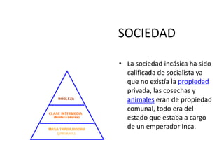 SOCIEDAD
• La sociedad incásica ha sido
calificada de socialista ya
que no existía la propiedad
privada, las cosechas y
animales eran de propiedad
comunal, todo era del
estado que estaba a cargo
de un emperador Inca.
 
