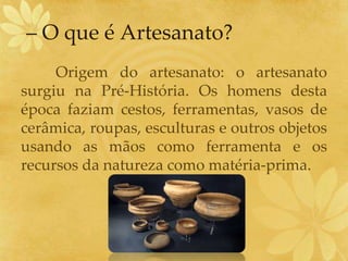 – O que é Artesanato?
Origem do artesanato: o artesanato
surgiu na Pré-História. Os homens desta
época faziam cestos, ferramentas, vasos de
cerâmica, roupas, esculturas e outros objetos
usando as mãos como ferramenta e os
recursos da natureza como matéria-prima.
 