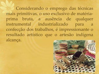 Considerando o emprego das técnicas
mais primitivas, o uso exclusivo de matéria-
prima bruta, a ausência de qualquer
instrumental industrializado para a
confecção dos trabalhos, é impressionante o
resultado artístico que o artesão indígena
alcança.
 