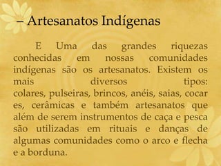 – Artesanatos Indígenas
E Uma das grandes riquezas
conhecidas em nossas comunidades
indígenas são os artesanatos. Existem os
mais diversos tipos:
colares, pulseiras, brincos, anéis, saias, cocar
es, cerâmicas e também artesanatos que
além de serem instrumentos de caça e pesca
são utilizadas em rituais e danças de
algumas comunidades como o arco e flecha
e a borduna.
 