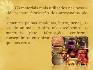 Os materiais mais utilizados nas nossas
aldeias para fabricação dos artesanatos são
as
sementes, palhas, madeiras, barro, penas, os
sos de animais. Assim, nós escolhemos os
materiais para fabricação, conforme
conseguimos encontrar no meio ambiente
que nos cerca.
 