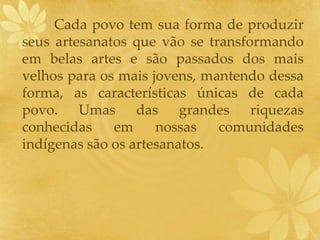 Cada povo tem sua forma de produzir
seus artesanatos que vão se transformando
em belas artes e são passados dos mais
velhos para os mais jovens, mantendo dessa
forma, as características únicas de cada
povo. Umas das grandes riquezas
conhecidas em nossas comunidades
indígenas são os artesanatos.
 