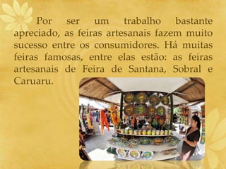 Por ser um trabalho bastante
apreciado, as feiras artesanais fazem muito
sucesso entre os consumidores. Há muitas
feiras famosas, entre elas estão: as feiras
artesanais de Feira de Santana, Sobral e
Caruaru.
 