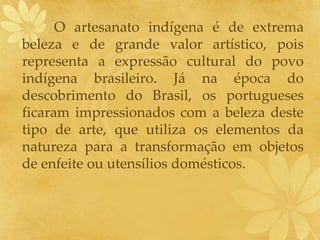 O artesanato indígena é de extrema
beleza e de grande valor artístico, pois
representa a expressão cultural do povo
indígena brasileiro. Já na época do
descobrimento do Brasil, os portugueses
ficaram impressionados com a beleza deste
tipo de arte, que utiliza os elementos da
natureza para a transformação em objetos
de enfeite ou utensílios domésticos.
 
