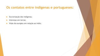 Os contatos entre indígenas e portugueses:
 Escravização dos indígenas;
 Interesse em terras;
 Visão do europeu em relação ao índio;
 