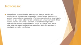 Introdução:
 Nossos índios foram dizimados. Vitimados por doenças trazidas pela
civilização, ou simplesmente incorporados à nossa cultura. No entanto, a
própria preservação de nossas matas e florestas dependem dele, pois ninguém
melhor do que o índio sabe viver em harmonia com a natureza tirando dela o
melhor proveito sem com ela sucumbir. As sociedades indígenas são
diferenciadas entre si; línguas distintas, traços de caráter, mitos. Essas
diferenças não podem ser explicadas apenas em decorrência de fatores
ecológicos ou razões econômicas.
 