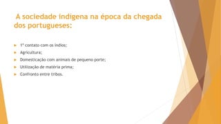 A sociedade indígena na época da chegada
dos portugueses:
 1º contato com os índios;
 Agricultura;
 Domesticação com animais de pequeno porte;
 Utilização de matéria prima;
 Confronto entre tribos.
 