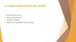 A organização social dos índios:
 Não há classes sociais;
 Modo de sobrevivência;
 Divisão de trabalho;
 Figuras mais importantes: Pajé e Cacique.
 