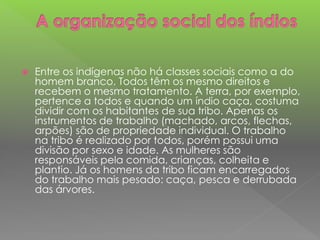  Entre os indígenas não há classes sociais como a do
homem branco. Todos têm os mesmo direitos e
recebem o mesmo tratamento. A terra, por exemplo,
pertence a todos e quando um índio caça, costuma
dividir com os habitantes de sua tribo. Apenas os
instrumentos de trabalho (machado, arcos, flechas,
arpões) são de propriedade individual. O trabalho
na tribo é realizado por todos, porém possui uma
divisão por sexo e idade. As mulheres são
responsáveis pela comida, crianças, colheita e
plantio. Já os homens da tribo ficam encarregados
do trabalho mais pesado: caça, pesca e derrubada
das árvores.
 