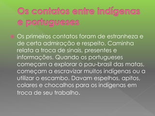  Os primeiros contatos foram de estranheza e
de certa admiração e respeito. Caminha
relata a troca de sinais, presentes e
informações. Quando os portugueses
começam a explorar o pau-brasil das matas,
começam a escravizar muitos indígenas ou a
utilizar o escambo. Davam espelhos, apitos,
colares e chocalhos para os indígenas em
troca de seu trabalho.
 