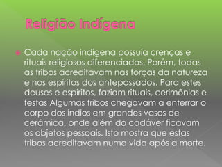  Cada nação indígena possuía crenças e
rituais religiosos diferenciados. Porém, todas
as tribos acreditavam nas forças da natureza
e nos espíritos dos antepassados. Para estes
deuses e espíritos, faziam rituais, cerimônias e
festas Algumas tribos chegavam a enterrar o
corpo dos índios em grandes vasos de
cerâmica, onde além do cadáver ficavam
os objetos pessoais. Isto mostra que estas
tribos acreditavam numa vida após a morte.
 