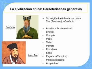 La civilización china: Características generales

                            Su religión fue influida por Lao –
                             Tse (Taoísmo) y Confucio

Confucio
                              Aportes a la Humanidad:
                           -   Brújula
                           -   Compás
                           -   Papel
                           -   Tinta
                           -   Pólvora
                           -   Porcelana
                           -   Seda
               Lao - Tse   -   Pagodas (Templos)
                           -   Pintura paisajista
                           -   Acupuntura
 
