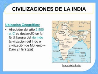 CIVILIZACIONES DE LA INDIA

Ubicación Geográfica:
• Alrededor del año 2.500
  a. C se desarrolló en la
  fértil llanura del río Indo
  (civilización del Indo o
  civilización de Mohenjo –
  Daró y Harappa)



                                Mapa de la India
 