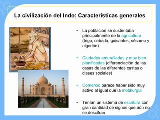 La civilización del Indo: Características generales

                        •   La población se sustentaba
                            principalmente de la agricultura
                            (trigo, cebada, guisantes, sésamo y
                            algodón)

                        •   Ciudades amuralladas y muy bien
                            planificadas (diferenciación de las
                            casas de las diferentes castas o
                            clases sociales)

                        •   Comercio parece haber sido muy
                            activo al igual que la metalurgia

                        •   Tenían un sistema de escritura con
                            gran cantidad de signos que aún no
                            se descifran
 